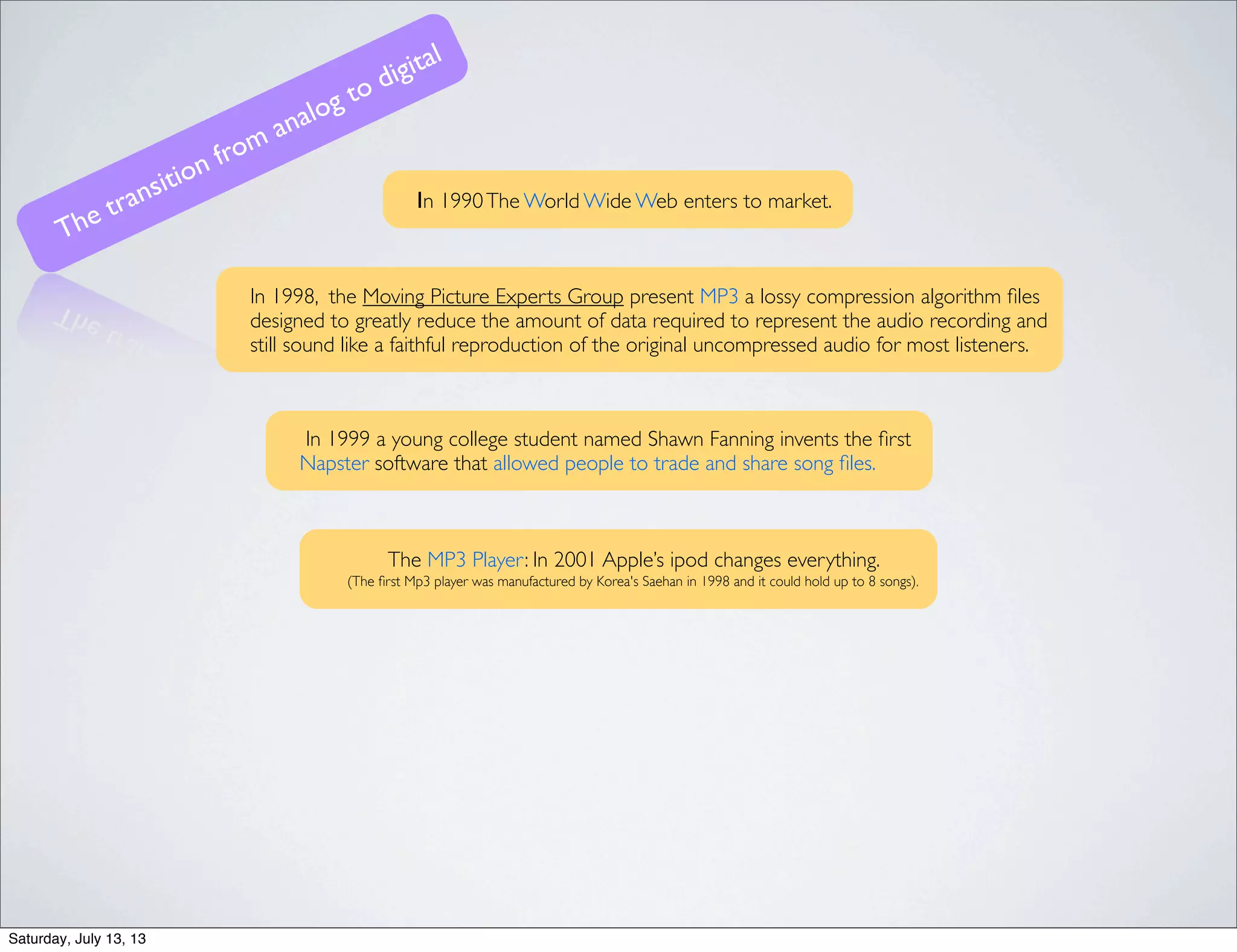 Ιn 1990The World Wide Web enters to market.
In 1998, the Moving Picture Experts Group present MP3 a lossy compression algorithm ﬁles
designed to greatly reduce the amount of data required to represent the audio recording and
still sound like a faithful reproduction of the original uncompressed audio for most listeners.
The MP3 Player: In 2001 Apple’s ipod changes everything.
(The ﬁrst Mp3 player was manufactured by Korea's Saehan in 1998 and it could hold up to 8 songs).
The transition from analog to digital
In 1999 a young college student named Shawn Fanning invents the ﬁrst
Napster software that allowed people to trade and share song ﬁles.
Saturday, July 13, 13
 