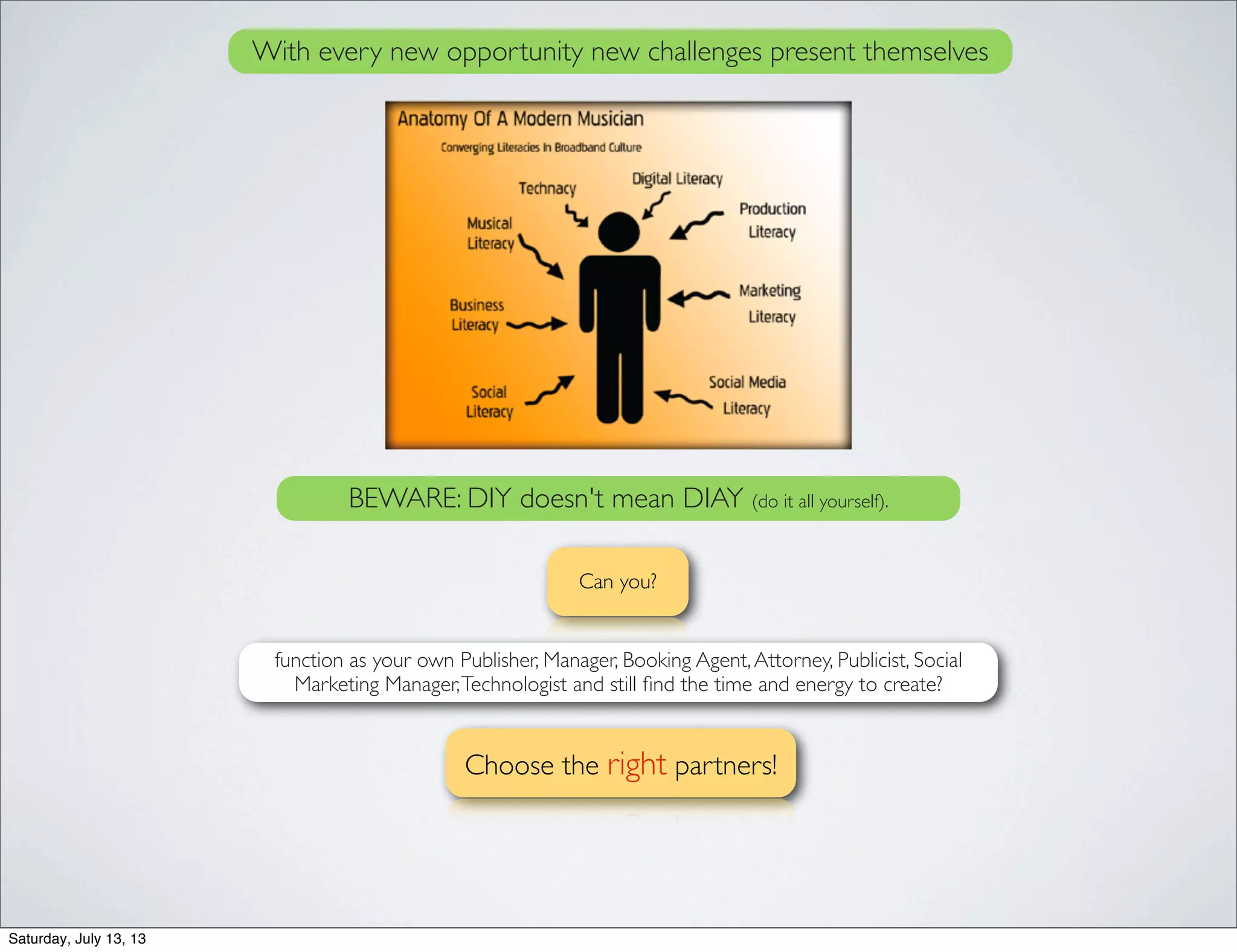 Can you?
function as your own Publisher, Manager, Booking Agent,Attorney, Publicist, Social
Marketing Manager,Technologist and still ﬁnd the time and energy to create?
With every new opportunity new challenges present themselves
Choose the right partners!
BEWARE: DIY doesn't mean DIAY (do it all yourself).
Saturday, July 13, 13
 