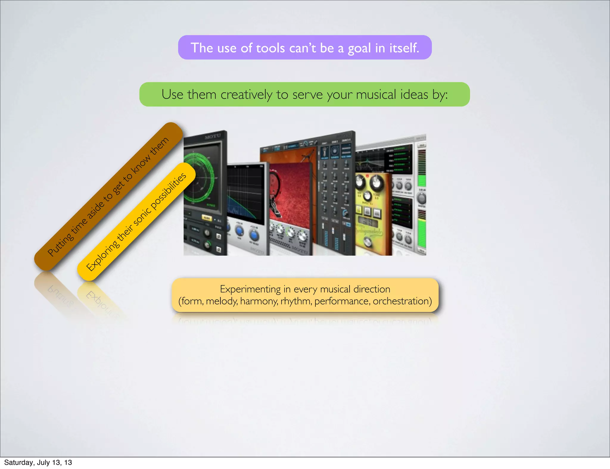 The use of tools can’t be a goal in itself.Puttingtim
e
aside
to
getto
know
them
Exploringtheirsonicpossibilities
Experimenting in every musical direction
(form, melody, harmony, rhythm, performance, orchestration)
Use them creatively to serve your musical ideas by:
Saturday, July 13, 13
 