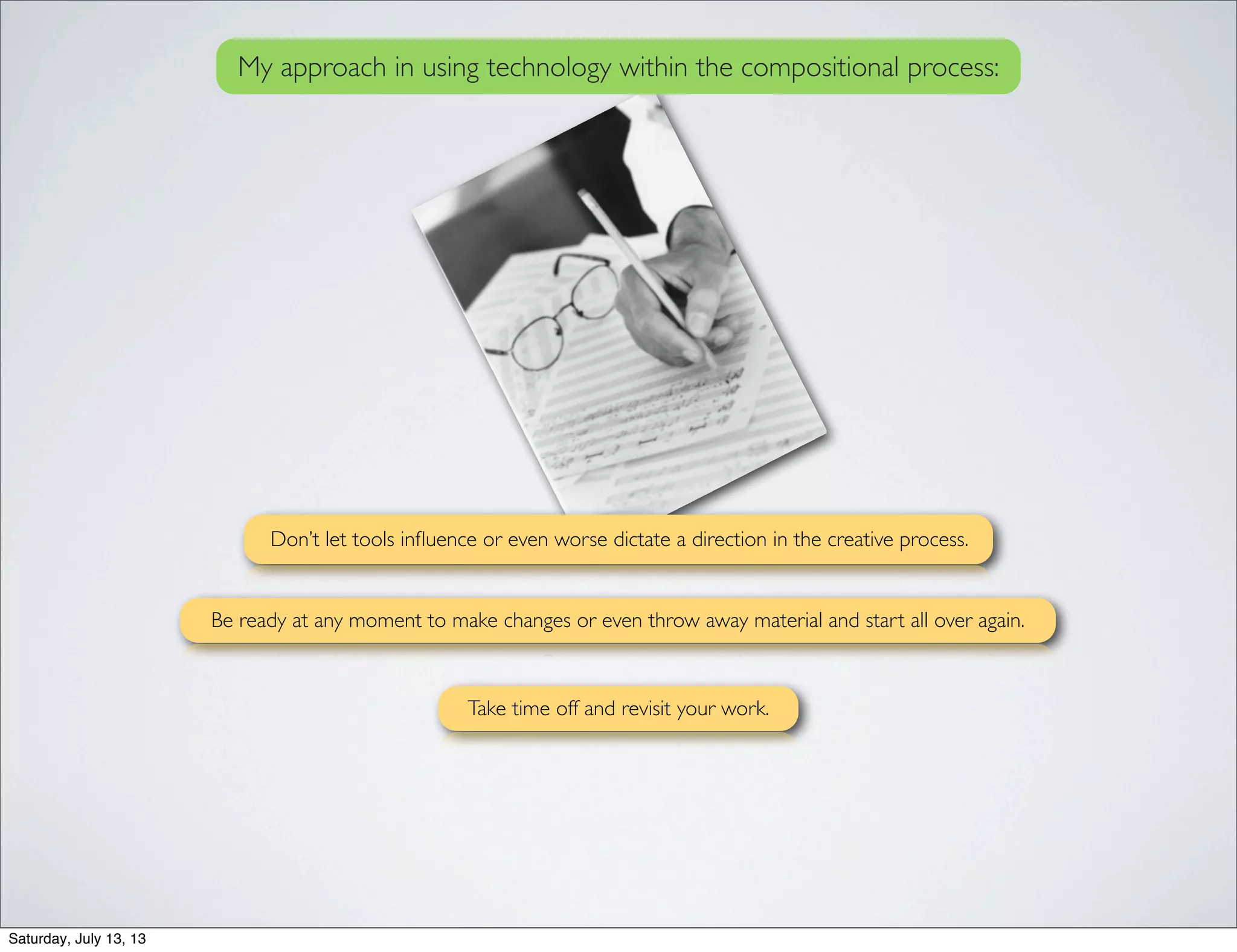 My approach in using technology within the compositional process:
Don’t let tools inﬂuence or even worse dictate a direction in the creative process.
Take time off and revisit your work.
Be ready at any moment to make changes or even throw away material and start all over again.
Saturday, July 13, 13
 