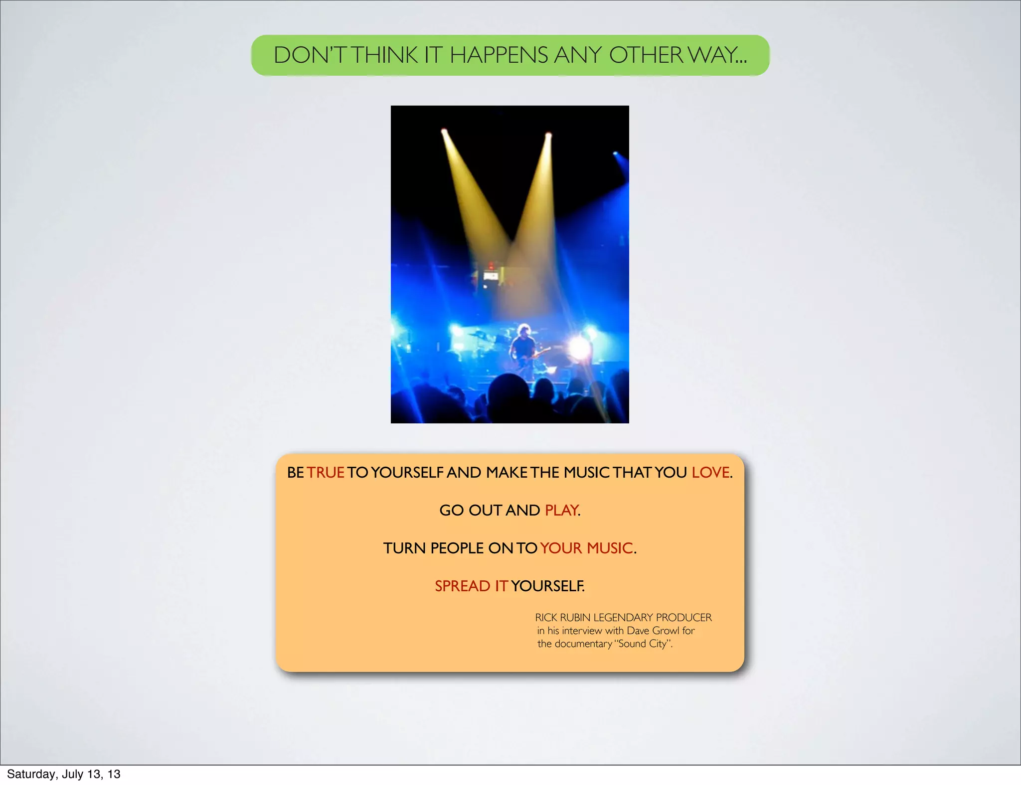 BE TRUE TOYOURSELF AND MAKE THE MUSIC THATYOU LOVE.
GO OUT AND PLAY.
TURN PEOPLE ON TOYOUR MUSIC.
SPREAD ITYOURSELF.
RICK RUBIN LEGENDARY PRODUCER
in his interview with Dave Growl for
the documentary “Sound City”.
DON’TTHINK IT HAPPENS ANY OTHER WAY...
Saturday, July 13, 13
 