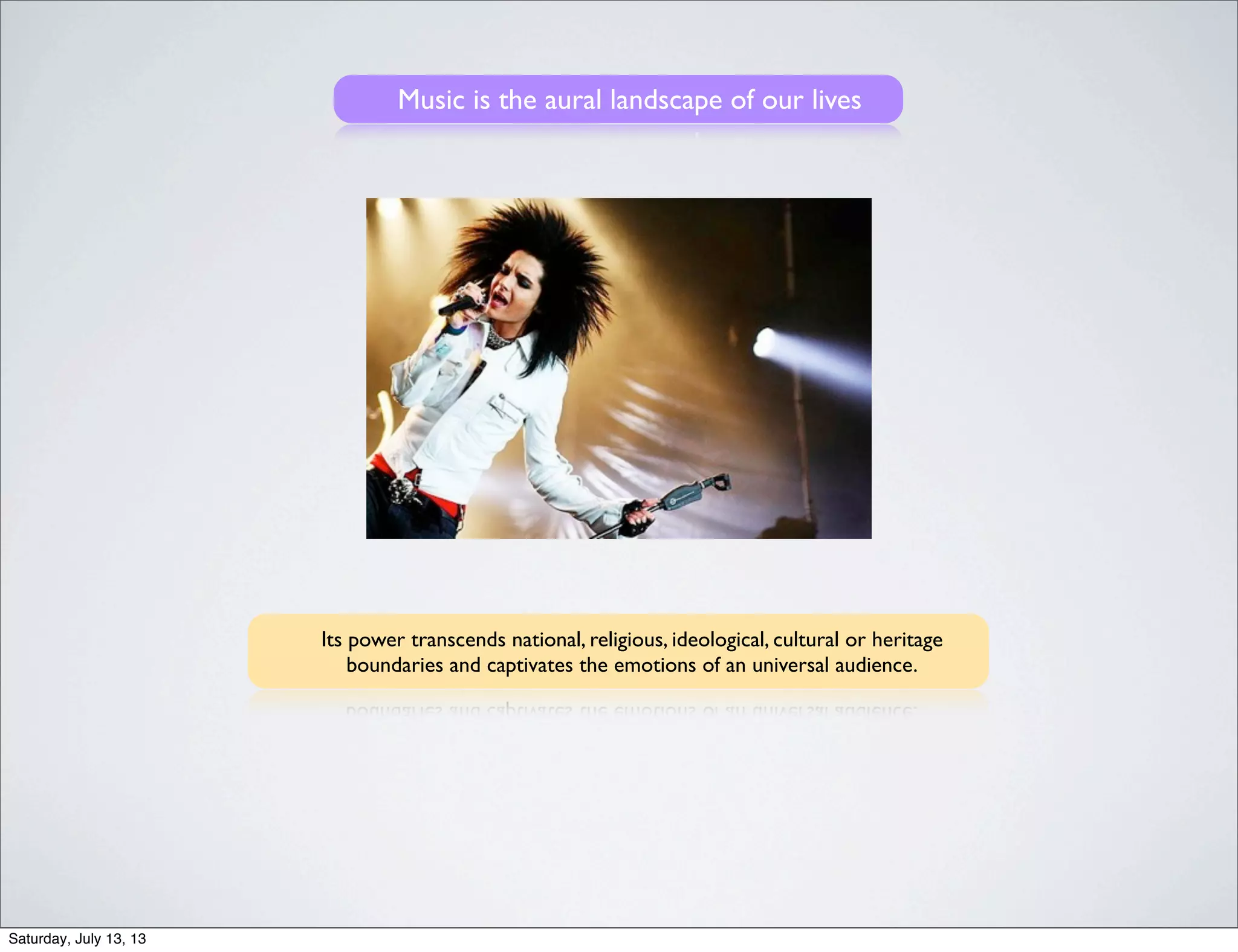 Music is the aural landscape of our lives
Its power transcends national, religious, ideological, cultural or heritage
boundaries and captivates the emotions of an universal audience.
Saturday, July 13, 13
 