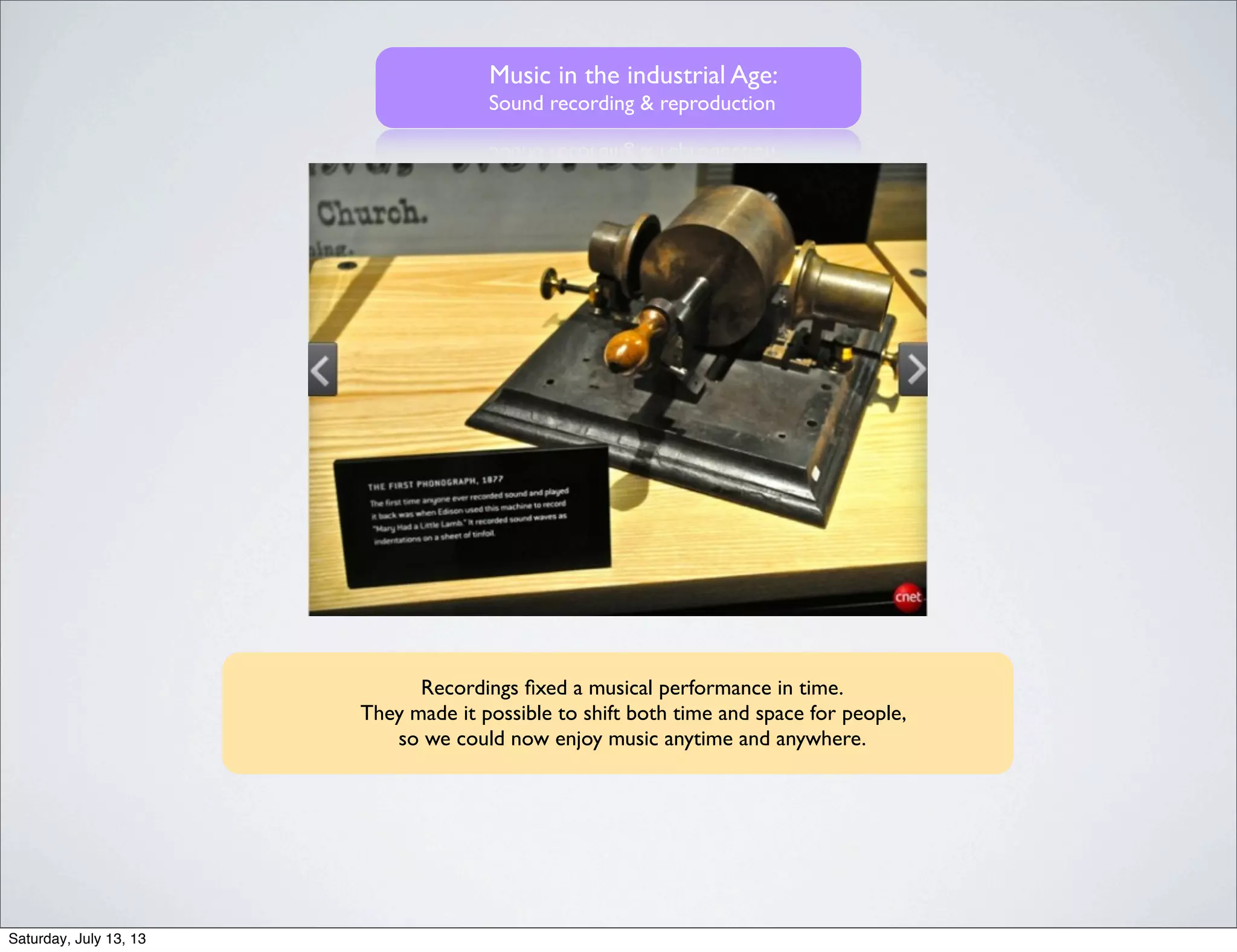 Music in the industrial Age:
Sound recording & reproduction
Recordings ﬁxed a musical performance in time.
They made it possible to shift both time and space for people,
so we could now enjoy music anytime and anywhere.
Saturday, July 13, 13
 