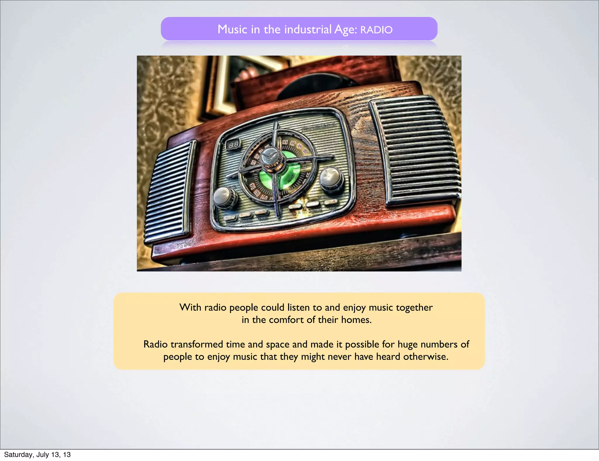 Music in the industrial Age: RADIO
With radio people could listen to and enjoy music together
in the comfort of their homes.
Radio transformed time and space and made it possible for huge numbers of
people to enjoy music that they might never have heard otherwise.
Saturday, July 13, 13
 