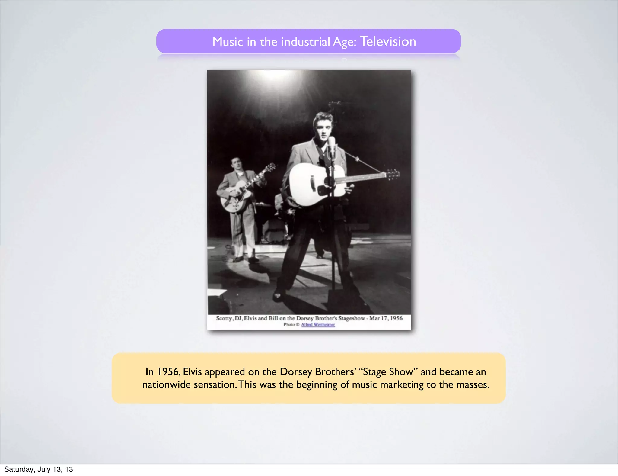 Music in the industrial Age: Television
In 1956, Elvis appeared on the Dorsey Brothers’ “Stage Show” and became an
nationwide sensation.This was the beginning of music marketing to the masses.
Saturday, July 13, 13
 