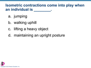 Isometric contractions come into play when an individual is ________. jumping walking uphill lifting a heavy object maintaining an upright posture Copyright © 2010 Pearson Education, Inc. 