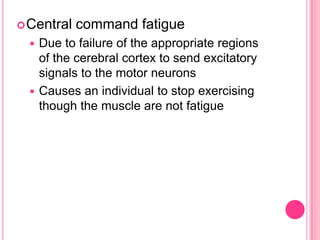 Central command fatigueDue to failure of the appropriate regions of the cerebral cortex to send excitatory signals to the motor neuronsCauses an individual to stop exercising though the muscle are not fatigue