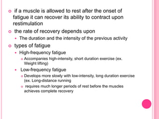  if a muscle is allowed to rest after the onset of fatigue it can recover its ability to contract upon restimulation the rate of recovery depends uponThe duration and the intensity of the previous activity types of fatigueHigh-frequency fatigueAccompanies high-intensity, short duration exercise (ex. Weight lifting) Low-frequency fatigueDevelops more slowly with low-intensity, long duration exercise (ex. Long-distance running requires much longer periods of rest before the muscles achieves complete recovery