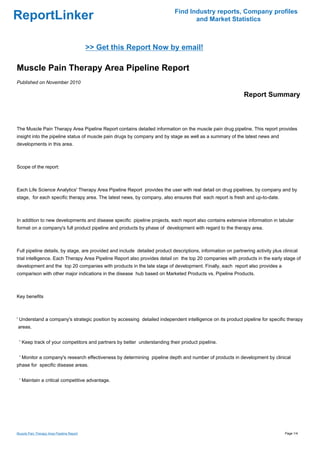 Find Industry reports, Company profiles
ReportLinker                                                                        and Market Statistics



                                           >> Get this Report Now by email!

Muscle Pain Therapy Area Pipeline Report
Published on November 2010

                                                                                                              Report Summary



The Muscle Pain Therapy Area Pipeline Report contains detailed information on the muscle pain drug pipeline. This report provides
insight into the pipeline status of muscle pain drugs by company and by stage as well as a summary of the latest news and
developments in this area.



Scope of the report:



Each Life Science Analytics' Therapy Area Pipeline Report provides the user with real detail on drug pipelines, by company and by
stage, for each specific therapy area. The latest news, by company, also ensures that each report is fresh and up-to-date.



In addition to new developments and disease specific pipeline projects, each report also contains extensive information in tabular
format on a company's full product pipeline and products by phase of development with regard to the therapy area.



Full pipeline details, by stage, are provided and include detailed product descriptions, information on partnering activity plus clinical
trial intelligence. Each Therapy Area Pipeline Report also provides detail on the top 20 companies with products in the early stage of
development and the top 20 companies with products in the late stage of development. Finally, each report also provides a
comparison with other major indications in the disease hub based on Marketed Products vs. Pipeline Products.



Key benefits



' Understand a company's strategic position by accessing detailed independent intelligence on its product pipeline for specific therapy
areas.


 ' Keep track of your competitors and partners by better understanding their product pipeline.


 ' Monitor a company's research effectiveness by determining pipeline depth and number of products in development by clinical
phase for specific disease areas.


 ' Maintain a critical competitive advantage.




Muscle Pain Therapy Area Pipeline Report                                                                                          Page 1/4
 