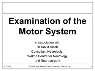 Examination of the
Motor System
In association with
Dr David Smith
Consultant Neurologist
Walton Centre for Neurology
and Neurosurgery
10/13/2011 © Clinical Skills Resource Centre, University of Liverpool, UK 110/13/2011 © Clinical Skills Resource Centre, University of Liverpool, UK
 