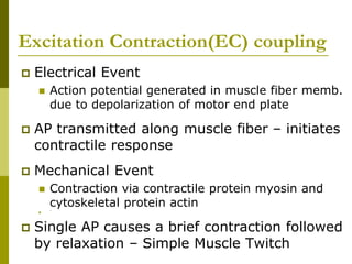 Excitation Contraction(EC) coupling
 Electrical Event
 Action potential generated in muscle fiber memb.
due to depolarization of motor end plate
 AP transmitted along muscle fiber – initiates
contractile response
 Mechanical Event
 Contraction via contractile protein myosin and
cytoskeletal protein actin
 `
 Single AP causes a brief contraction followed
by relaxation – Simple Muscle Twitch
 
