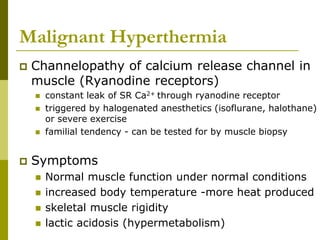 Malignant Hyperthermia
 Channelopathy of calcium release channel in
muscle (Ryanodine receptors)
 constant leak of SR Ca2+ through ryanodine receptor
 triggered by halogenated anesthetics (isoflurane, halothane)
or severe exercise
 familial tendency - can be tested for by muscle biopsy
 Symptoms
 Normal muscle function under normal conditions
 increased body temperature -more heat produced
 skeletal muscle rigidity
 lactic acidosis (hypermetabolism)
 
