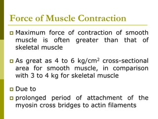 Force of Muscle Contraction
 Maximum force of contraction of smooth
muscle is often greater than that of
skeletal muscle
 As great as 4 to 6 kg/cm2 cross-sectional
area for smooth muscle, in comparison
with 3 to 4 kg for skeletal muscle
 Due to
 prolonged period of attachment of the
myosin cross bridges to actin filaments
 