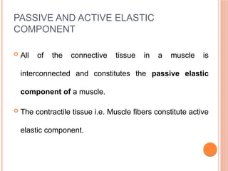PASSIVE AND ACTIVE ELASTIC
COMPONENT
 All of the connective tissue in a muscle is
interconnected and constitutes the passive elastic
component of a muscle.
 The contractile tissue i.e. Muscle fibers constitute active
elastic component.
 