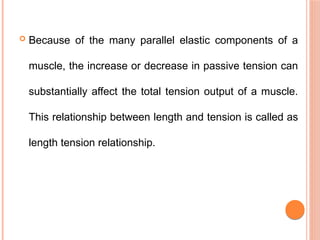  Because of the many parallel elastic components of a
muscle, the increase or decrease in passive tension can
substantially affect the total tension output of a muscle.
This relationship between length and tension is called as
length tension relationship.
 