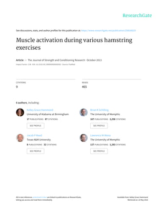 See	discussions,	stats,	and	author	profiles	for	this	publication	at:	https://www.researchgate.net/publication/258036029
Muscle	activation	during	various	hamstring
exercises
Article		in		The	Journal	of	Strength	and	Conditioning	Research	·	October	2013
Impact	Factor:	2.08	·	DOI:	10.1519/JSC.0000000000000302	·	Source:	PubMed
CITATIONS
9
READS
465
6	authors,	including:
Kelley	Grace	Hammond
University	of	Alabama	at	Birmingham
17	PUBLICATIONS			87	CITATIONS			
SEE	PROFILE
Brian	K	Schilling
The	University	of	Memphis
167	PUBLICATIONS			2,258	CITATIONS			
SEE	PROFILE
Jacob	P	Reed
Texas	A&M	University
8	PUBLICATIONS			32	CITATIONS			
SEE	PROFILE
Lawrence	W	Weiss
The	University	of	Memphis
127	PUBLICATIONS			1,283	CITATIONS			
SEE	PROFILE
All	in-text	references	underlined	in	blue	are	linked	to	publications	on	ResearchGate,
letting	you	access	and	read	them	immediately.
Available	from:	Kelley	Grace	Hammond
Retrieved	on:	22	May	2016
 