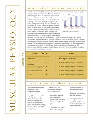 Twitch Contraction & The treppe effect


M u s c u l a r p h ys i o lo g y              A twitch contraction is a brief contraction of all the muscle fibers in a motor unit in response to a single
                                               action potential in its motor neuron. A muscle contraction,
                                               called a myogram, shows the variations of contractions. A
                                               brief delay, called the latent period, occurs between
                                               application of the stimulus (time zero on the graph) and the
                                               beginning of contraction. During the latent period, the
                                               muscle action potential sweeps over the sarcolemma and
                                               calcium ions are released from the sarcoplasmic reticulum.
                                               During the second phase, the contraction period (upward
                                               tracing), repetitive power strokes are occurring, generating
                                               tension or force of contraction. In the third phase, the            Graph depicting the treppe effect

                                               relaxation period (downward tracing), power strokes cease
                                               because the level of Ca2+ in the sarcoplasm is decreasing to
                                               the resting level. The concept or phenomenon of "Treppe" occurs when a muscle contracts more
                                               forcefully after it has contracted a few times than when it first contracts. This is due to the fact that active
                                               muscles require decreasing degrees of succeeding stimuli to elicit maximal contractions. Returning to our
                                               example of the second set of squats feeling easier than the first, during the first set there was insufficient
                                               warm-up, and the second set felt easier because the first set actually served as a warm-up. The
                                               phenomenon in which the contraction strength of a muscle increases, due to increased Ca2+ availability
                                               and enzyme efficiency during the warm-up.


                                                     Volume 1, Issue 1                                                          01/14/13
                                    Group A1




                                               In this issue:                                               Special points of interest:

                                               Twitch contraction and the          1                        ∗   Briefly highlight your point of interest here.
                                               treppe effect
                                               Cardiac Muscle and rigor mortis     1                        ∗ Briefly highlight your point of interest here.

                                               How skeletal muscles move           2                        ∗ Briefly highlight your point of interest here.

                                               Story Title                         2                        ∗ Briefly highlight your point of interest here.




                                                       Cardiac muscle and rigor mortis
                                               Syncytium is cardiac muscle             The four factors that                      motor neuron and all
                                               tissue contracts as a                   influence the strength of                  fibers are innervates.
                                               syncytium effects the                   muscle contractions:
                                               autonomic nervous system.                                                     3) Frequency of stimulation
                                               Rigor Mortis is a noticeable            1) the number of muscle                  has high frequency.
                                               sign of death, caused by                   fibers stimulated–
                                                                                          muscle fiber contraction           4) The degree of muscle
                                               chemical changes in the                                                          strength, strength test
                                               muscles. When someone                      involves a number of
                                                                                          cells.                                help you determine your
                                               passes away the arms and legs                                                    current fitness level.
                                               become stiff and are hard to            2) The relative size of the
                                               move around.                               fibers– it is a single a
 
