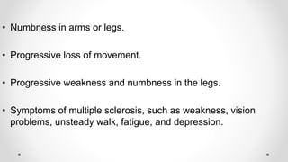 • Numbness in arms or legs.
• Progressive loss of movement.
• Progressive weakness and numbness in the legs.
• Symptoms of multiple sclerosis, such as weakness, vision
problems, unsteady walk, fatigue, and depression.
 