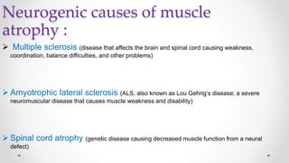 Neurogenic causes of muscle
atrophy :
 Multiple sclerosis (disease that affects the brain and spinal cord causing weakness,
coordination, balance difficulties, and other problems)
 Amyotrophic lateral sclerosis (ALS, also known as Lou Gehrig’s disease; a severe
neuromuscular disease that causes muscle weakness and disability)
 Spinal cord atrophy (genetic disease causing decreased muscle function from a neural
defect)
 