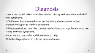 Diagnosis
1- your doctor will take a complete medical history and to understand all of
your symptoms.
2- Tell him or her about old or recent injuries you’ve experienced and
previously diagnosed medical conditions.
3- List prescriptions, over-the counter medications, and supplements you are
taking and your symptoms.
4-Your doctor may order additional tests to help
With the diagnosis and to rule out certain diseases
 