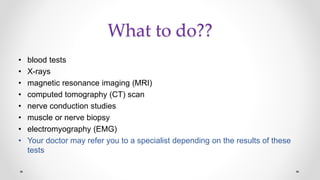 What to do??
• blood tests
• X-rays
• magnetic resonance imaging (MRI)
• computed tomography (CT) scan
• nerve conduction studies
• muscle or nerve biopsy
• electromyography (EMG)
• Your doctor may refer you to a specialist depending on the results of these
tests
 