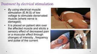 Treatment by electrical stimulation
• By using electrical muscle
stimulation (E.M.S) of low
voltage to stimulate denervated
muscle (where nerve is
damaged).
• It is placed on patient skin over
the affected muscle and elicits a
sensory effect of decreased pain
or a muscular effect through
changes of intensity , frequency
and pulse of the current.
 