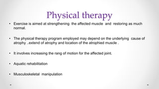 Physical therapy
• Exercise is aimed at strengthening the affected muscle and restoring as much
normal.
• The physical therapy program employed may depend on the underlying cause of
atrophy ..extend of atrophy and location of the atrophied muscle .
• It involves increasing the rang of motion for the affected joint.
• Aquatic rehabilitation
• Musculoskeletal manipulation
 