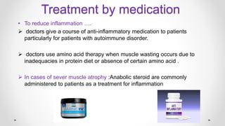Treatment by medication
• To reduce inflammation ….
 doctors give a course of anti-inflammatory medication to patients
particularly for patients with autoimmune disorder.
 doctors use amino acid therapy when muscle wasting occurs due to
inadequacies in protein diet or absence of certain amino acid .
 In cases of sever muscle atrophy :Anabolic steroid are commonly
administered to patients as a treatment for inflammation
 