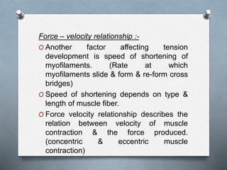 Force – velocity relationship :-
O Another factor affecting tension
development is speed of shortening of
myofilaments. (Rate at which
myofilaments slide & form & re-form cross
bridges)
O Speed of shortening depends on type &
length of muscle fiber.
O Force velocity relationship describes the
relation between velocity of muscle
contraction & the force produced.
(concentric & eccentric muscle
contraction)
 