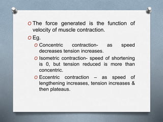 O The force generated is the function of
velocity of muscle contraction.
O Eg.
O Concentric contraction- as speed
decreases tension increases.
O Isometric contraction- speed of shortening
is 0, but tension reduced is more than
concentric.
O Eccentric contraction – as speed of
lengthening increases, tension increases &
then plateaus.
 