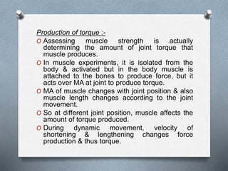 Production of torque :-
O Assessing muscle strength is actually
determining the amount of joint torque that
muscle produces.
O In muscle experiments, it is isolated from the
body & activated but in the body muscle is
attached to the bones to produce force, but it
acts over MA at joint to produce torque.
O MA of muscle changes with joint position & also
muscle length changes according to the joint
movement.
O So at different joint position, muscle affects the
amount of torque produced.
O During dynamic movement, velocity of
shortening & lengthening changes force
production & thus torque.
 