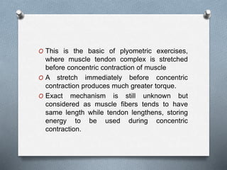 O This is the basic of plyometric exercises,
where muscle tendon complex is stretched
before concentric contraction of muscle
O A stretch immediately before concentric
contraction produces much greater torque.
O Exact mechanism is still unknown but
considered as muscle fibers tends to have
same length while tendon lengthens, storing
energy to be used during concentric
contraction.
 