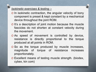 Isokinetic exercises & testing :-
O In isokinetic contraction, the angular velocity of bony
component is preset & kept constant by a mechanical
device throughout the joint ROM.
O It’s a description of joint motion because the muscle
fascicles do not shorten at constant velocity during
the movement.
O As speed of movement is controlled by device,
resistance is directly proportional to the torque
produced at all points in ROM.
O So as the torque produced by muscle increases,
magnitude of torque of resistance increases
proportionately.
O Excellent means of testing muscle strength. (biodex,
cybex, kin com)
 