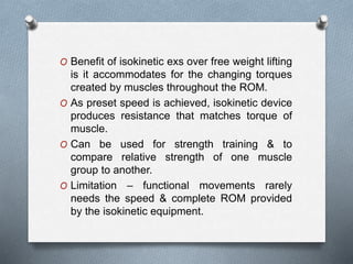 O Benefit of isokinetic exs over free weight lifting
is it accommodates for the changing torques
created by muscles throughout the ROM.
O As preset speed is achieved, isokinetic device
produces resistance that matches torque of
muscle.
O Can be used for strength training & to
compare relative strength of one muscle
group to another.
O Limitation – functional movements rarely
needs the speed & complete ROM provided
by the isokinetic equipment.
 