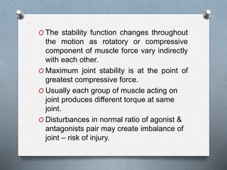 O The stability function changes throughout
the motion as rotatory or compressive
component of muscle force vary indirectly
with each other.
O Maximum joint stability is at the point of
greatest compressive force.
O Usually each group of muscle acting on
joint produces different torque at same
joint.
O Disturbances in normal ratio of agonist &
antagonists pair may create imbalance of
joint – risk of injury.
 