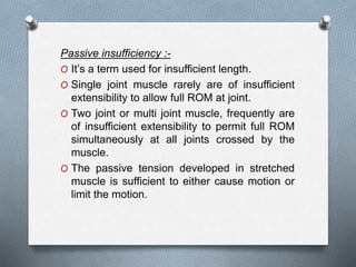 Passive insufficiency :-
O It’s a term used for insufficient length.
O Single joint muscle rarely are of insufficient
extensibility to allow full ROM at joint.
O Two joint or multi joint muscle, frequently are
of insufficient extensibility to permit full ROM
simultaneously at all joints crossed by the
muscle.
O The passive tension developed in stretched
muscle is sufficient to either cause motion or
limit the motion.
 