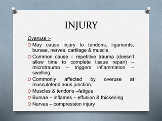 INJURY
Overuse :-
O May cause injury to tendons, ligaments,
bursae, nerves, cartilage & muscle.
O Common cause – repetitive trauma (doesn’t
allow time to complete tissue repair) –
microtrauma – triggers inflammation –
swelling.
O Commonly affected by overuse at
musculotendinous junction.
O Muscles & tendons –fatigue
O Bursae – inflames – effusion & thickening
O Nerves – compression injury
 