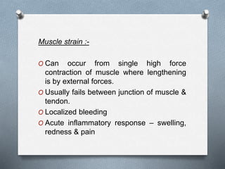 Muscle strain :-
O Can occur from single high force
contraction of muscle where lengthening
is by external forces.
O Usually fails between junction of muscle &
tendon.
O Localized bleeding
O Acute inflammatory response – swelling,
redness & pain
 
