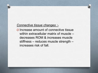 Connective tissue changes :-
O Increase amount of connective tissue
within extracellular matrix of muscle –
decreases ROM & increases muscle
stiffness – reduces muscle strength –
increases risk of fall.
 