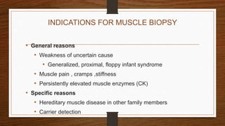 INDICATIONS FOR MUSCLE BIOPSY
• General reasons
• Weakness of uncertain cause
• Generalized, proximal, floppy infant syndrome
• Muscle pain , cramps ,stiffness
• Persistently elevated muscle enzymes (CK)
• Specific reasons
• Hereditary muscle disease in other family members
• Carrier detection
 