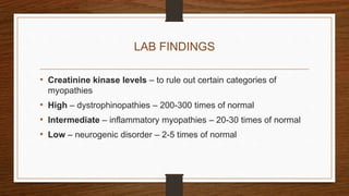 LAB FINDINGS
• Creatinine kinase levels – to rule out certain categories of
myopathies
• High – dystrophinopathies – 200-300 times of normal
• Intermediate – inflammatory myopathies – 20-30 times of normal
• Low – neurogenic disorder – 2-5 times of normal
 