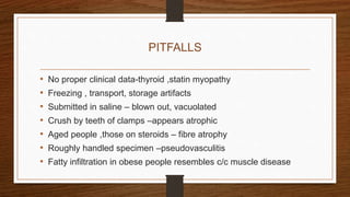 PITFALLS
• No proper clinical data-thyroid ,statin myopathy
• Freezing , transport, storage artifacts
• Submitted in saline – blown out, vacuolated
• Crush by teeth of clamps –appears atrophic
• Aged people ,those on steroids – fibre atrophy
• Roughly handled specimen –pseudovasculitis
• Fatty infiltration in obese people resembles c/c muscle disease
 