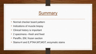 Summary
• Normal checker board pattern
• Indications of muscle biopsy
• Clinical history is important
• 2 specimens –fresh and fixed
• Paraffin, EM, frozen section
• Stains-H and E,PTAH,MT,MGT, enzymatic stains
 