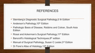 REFERENCES
• Sternberg’s Diagnostic Surgical Pathology,5 th Edition
• Anderson’s Pathology,10th Edition
• Pathologic Basis of Disease, Robbins and Cotran, South Asia
Edition
• Rosai and Ackerman’s Surgical Pathology,11th Edition
• Bancroft’s Histological Techniques,8th edition
• Manual of Surgical Pathology, Susan C Lester,3rd Edition
• Di Fiore’s Atlas of Histology,12th Edition
 