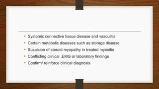 • Systemic connective tissue disease and vasculitis
• Certain metabolic diseases such as storage disease
• Suspicion of steroid myopathy in treated myositis
• Conflicting clinical ,EMG or laboratory findings
• Confirm/ reinforce clinical diagnosis
 