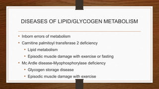 DISEASES OF LIPID/GLYCOGEN METABOLISM
• Inborn errors of metabolism
• Carnitine palmitoyl transferase 2 deficiency
• Lipid metabolism
• Episodic muscle damage with exercise or fasting
• Mc Ardle disease-Myophosphorylase deficiency
• Glycogen storage disease
• Episodic muscle damage with exercise
 