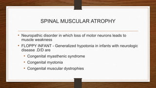 SPINAL MUSCULAR ATROPHY
• Neuropathic disorder in which loss of motor neurons leads to
muscle weakness
• FLOPPY INFANT - Generalized hypotonia in infants with neurologic
disease .D/D are
• Congenital myasthenic syndrome
• Congenital myotonia
• Congenital muscular dystrophies
 