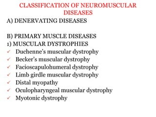 CLASSIFICATION OF NEUROMUSCULAR
DISEASES
A) DENERVATING DISEASES
B) PRIMARY MUSCLE DISEASES
1) MUSCULAR DYSTROPHIES
 Duchenne’s muscular dystrophy
 Becker’s muscular dystrophy
 Facioscapulohumeral dystrophy
 Limb girdle muscular dystrophy
 Distal myopathy
 Oculopharyngeal muscular dystrophy
 Myotonic dystrophy
 