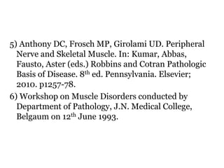 5) Anthony DC, Frosch MP, Girolami UD. Peripheral
Nerve and Skeletal Muscle. In: Kumar, Abbas,
Fausto, Aster (eds.) Robbins and Cotran Pathologic
Basis of Disease. 8th ed. Pennsylvania. Elsevier;
2010. p1257-78.
6) Workshop on Muscle Disorders conducted by
Department of Pathology, J.N. Medical College,
Belgaum on 12th June 1993.
 