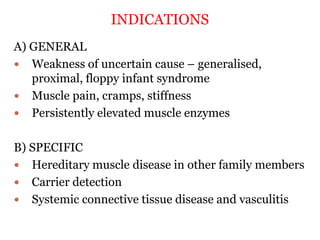 INDICATIONS
A) GENERAL
 Weakness of uncertain cause – generalised,
proximal, floppy infant syndrome
 Muscle pain, cramps, stiffness
 Persistently elevated muscle enzymes
B) SPECIFIC
 Hereditary muscle disease in other family members
 Carrier detection
 Systemic connective tissue disease and vasculitis
 
